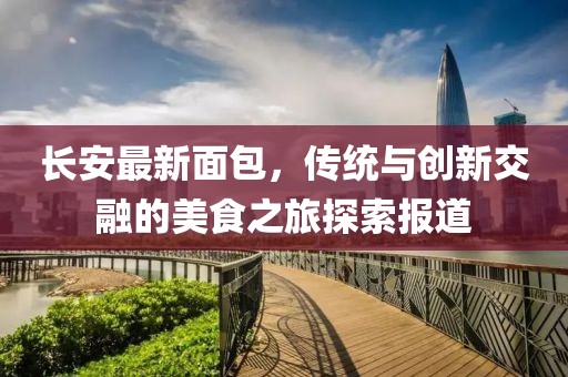 长安最新面包，传统与创新交融的美食之旅探索报道