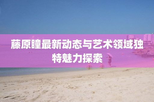 藤原瞳最新动态与艺术领域独特魅力探索