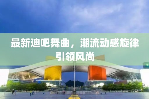最新迪吧舞曲，潮流动感旋律引领风尚