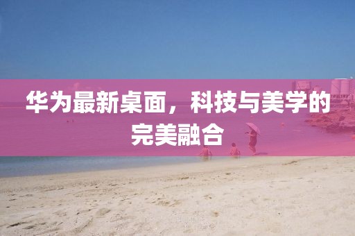 华为最新桌面，科技与美学的完美融合