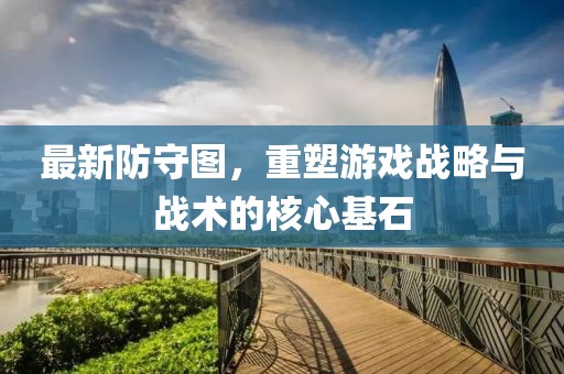 最新防守图，重塑游戏战略与战术的核心基石
