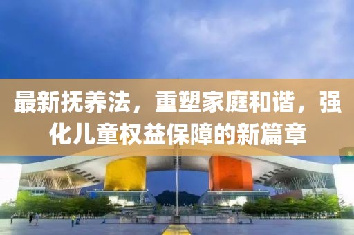 最新抚养法，重塑家庭和谐，强化儿童权益保障的新篇章