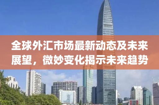 全球外汇市场最新动态及未来展望，微妙变化揭示未来趋势