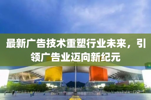 最新广告技术重塑行业未来，引领广告业迈向新纪元