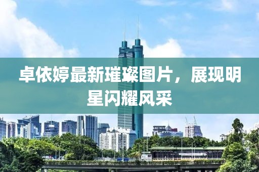 卓依婷最新璀璨图片，展现明星闪耀风采