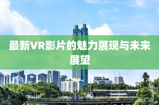 最新VR影片的魅力展现与未来展望