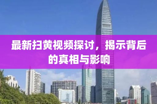 最新扫黄视频探讨，揭示背后的真相与影响