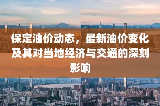 保定油价动态，最新油价变化及其对当地经济与交通的深刻影响