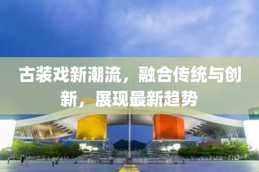 古装戏新潮流，融合传统与创新，展现最新趋势