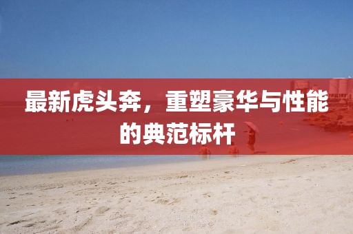 最新虎头奔，重塑豪华与性能的典范标杆