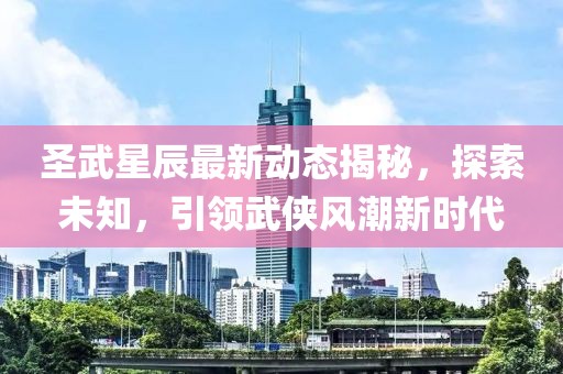 圣武星辰最新动态揭秘，探索未知，引领武侠风潮新时代