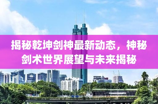 揭秘乾坤剑神最新动态，神秘剑术世界展望与未来揭秘