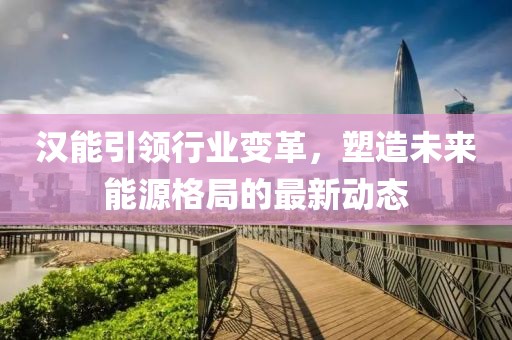 汉能引领行业变革，塑造未来能源格局的最新动态