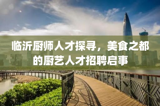临沂厨师人才探寻，美食之都的厨艺人才招聘启事