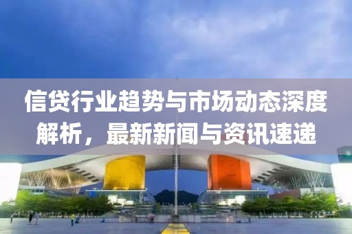 信贷行业趋势与市场动态深度解析，最新新闻与资讯速递