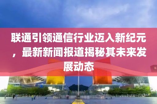 联通引领通信行业迈入新纪元，最新新闻报道揭秘其未来发展动态