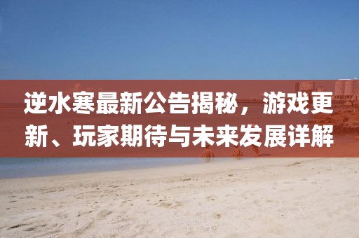 逆水寒最新公告揭秘，游戏更新、玩家期待与未来发展详解