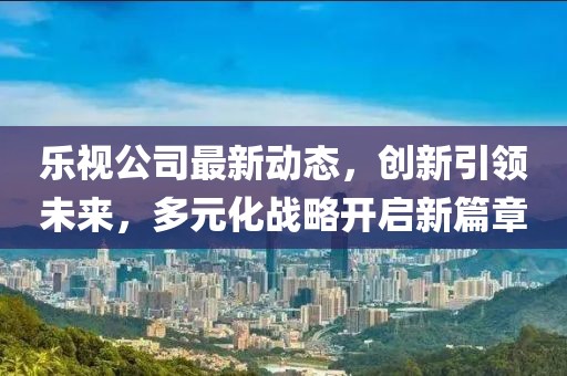 乐视公司最新动态，创新引领未来，多元化战略开启新篇章