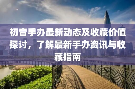初音手办最新动态及收藏价值探讨，了解最新手办资讯与收藏指南