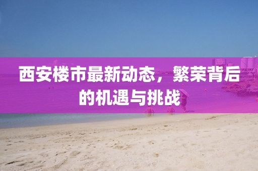 西安楼市最新动态，繁荣背后的机遇与挑战