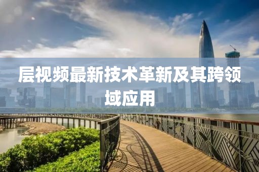 层视频最新技术革新及其跨领域应用