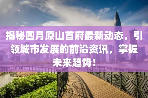 揭秘四月原山首府最新动态，引领城市发展的前沿资讯，掌握未来趋势！