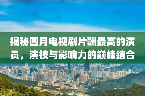 揭秘四月电视剧片酬最高的演员，演技与影响力的巅峰结合