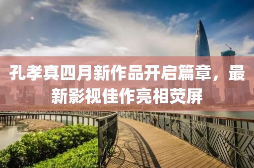 孔孝真四月新作品开启篇章，最新影视佳作亮相荧屏