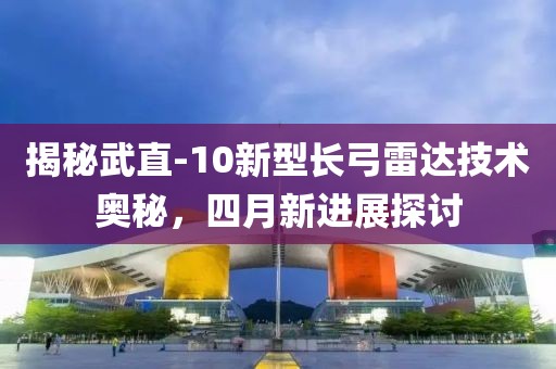 揭秘武直-10新型长弓雷达技术奥秘，四月新进展探讨