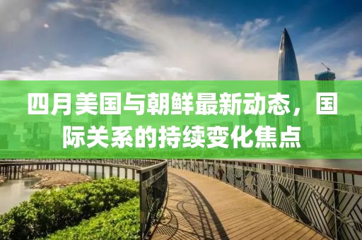 四月美国与朝鲜最新动态，国际关系的持续变化焦点
