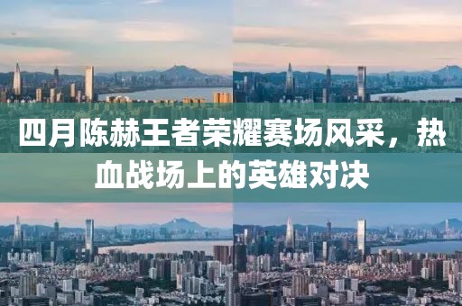 四月陈赫王者荣耀赛场风采，热血战场上的英雄对决