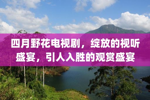 四月野花电视剧，绽放的视听盛宴，引人入胜的观赏盛宴