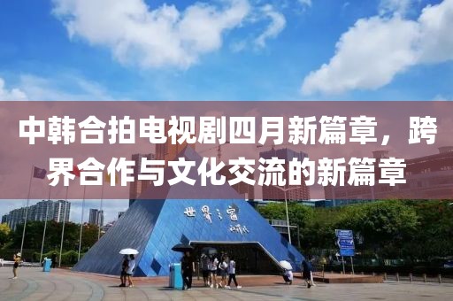 中韩合拍电视剧四月新篇章，跨界合作与文化交流的新篇章
