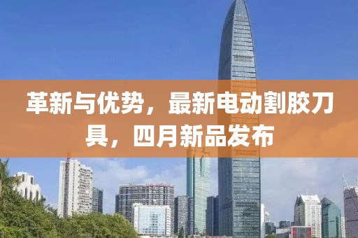 革新与优势，最新电动割胶刀具，四月新品发布