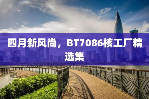 四月新风尚，BT7086核工厂精选集