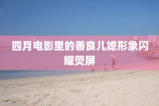 四月电影里的善良儿媳形象闪耀荧屏