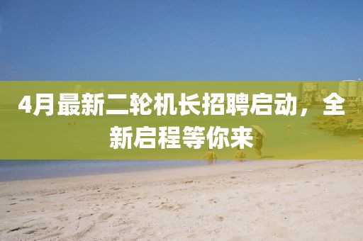 4月最新二轮机长招聘启动，全新启程等你来