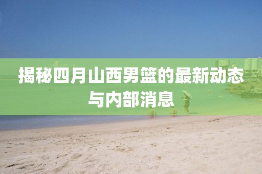 揭秘四月山西男篮的最新动态与内部消息
