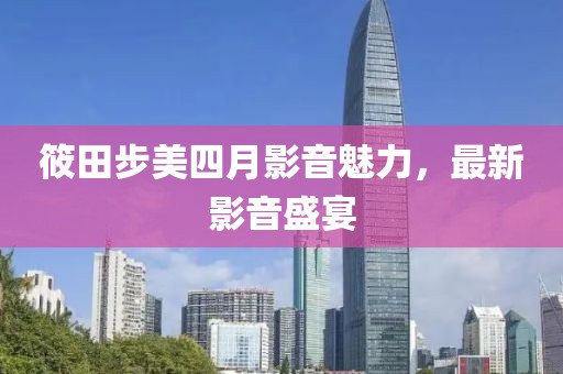 筱田步美四月影音魅力，最新影音盛宴
