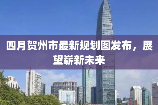 四月贺州市最新规划图发布，展望崭新未来