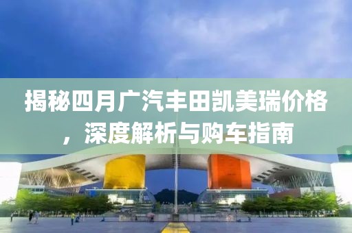 揭秘四月广汽丰田凯美瑞价格，深度解析与购车指南