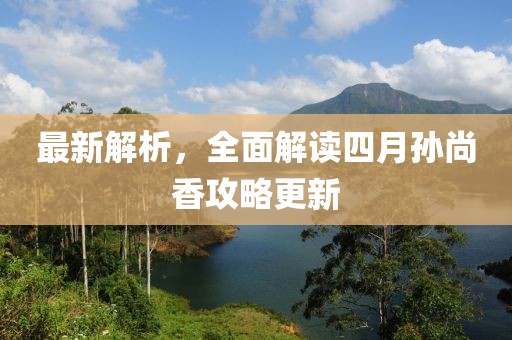 最新解析，全面解读四月孙尚香攻略更新