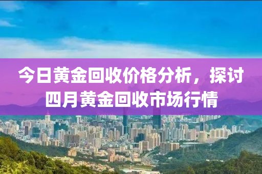 今日黄金回收价格分析，探讨四月黄金回收市场行情