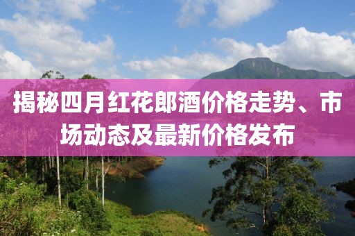 揭秘四月红花郎酒价格走势、市场动态及最新价格发布