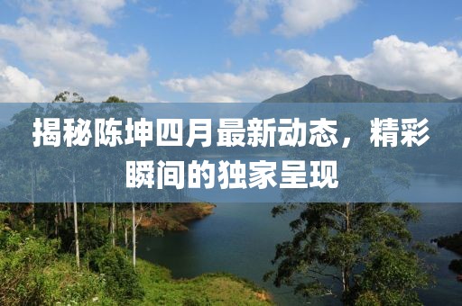 揭秘陈坤四月最新动态，精彩瞬间的独家呈现