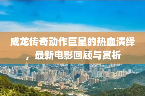 成龙传奇动作巨星的热血演绎，最新电影回顾与赏析