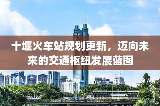 十堰火车站规划更新，迈向未来的交通枢纽发展蓝图