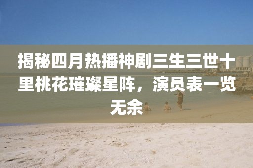 揭秘四月热播神剧三生三世十里桃花璀璨星阵，演员表一览无余