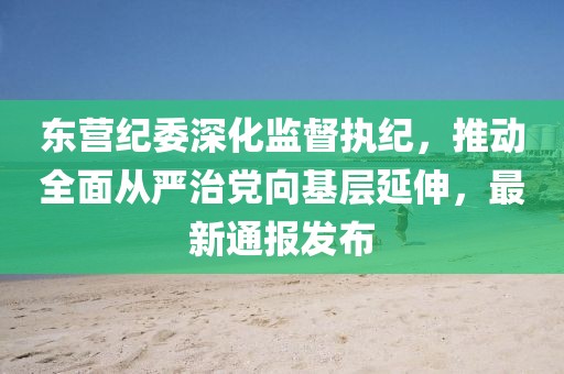 东营纪委深化监督执纪，推动全面从严治党向基层延伸，最新通报发布