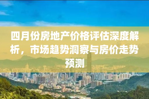 四月份房地产价格评估深度解析，市场趋势洞察与房价走势预测